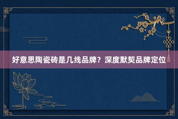 好意思陶瓷砖是几线品牌？深度默契品牌定位